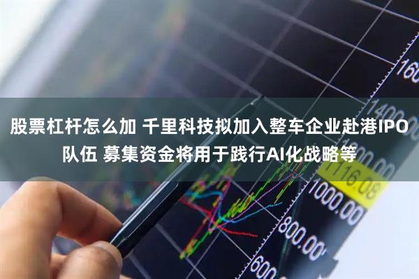 股票杠杆怎么加 千里科技拟加入整车企业赴港IPO队伍 募集资金将用于践行AI化战略等