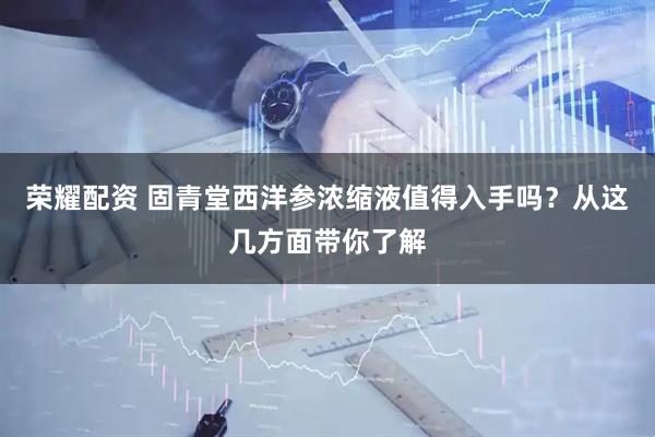 荣耀配资 固青堂西洋参浓缩液值得入手吗？从这几方面带你了解