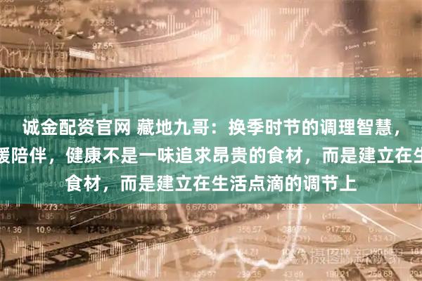 诚金配资官网 藏地九哥：换季时节的调理智慧，虫草与生活的温暖陪伴，健康不是一味追求昂贵的食材，而是建立在生活点滴的调节上