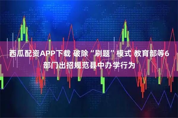 西瓜配资APP下载 破除“刷题”模式 教育部等6部门出招规范县中办学行为