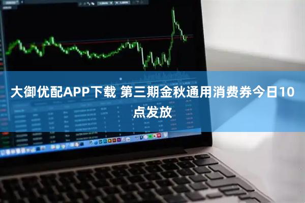 大御优配APP下载 第三期金秋通用消费券今日10点发放