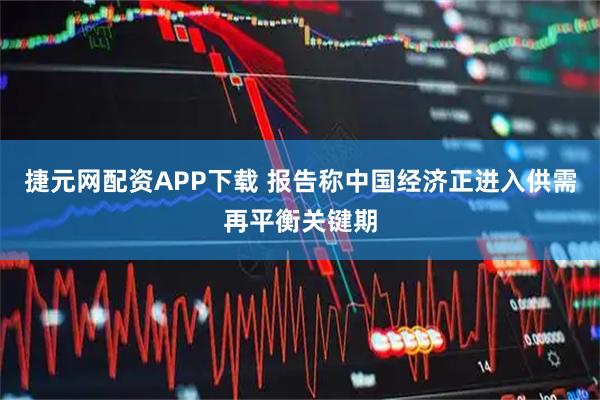 捷元网配资APP下载 报告称中国经济正进入供需再平衡关键期