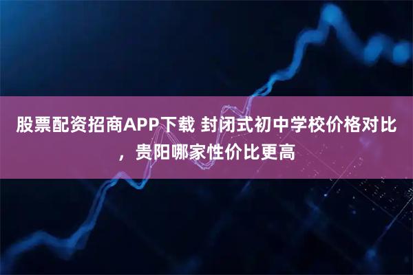 股票配资招商APP下载 封闭式初中学校价格对比，贵阳哪家性价比更高