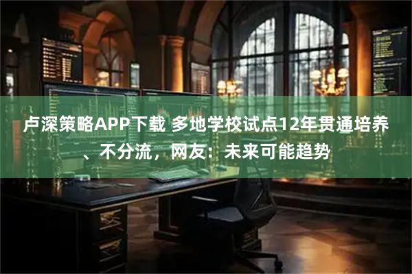 卢深策略APP下载 多地学校试点12年贯通培养、不分流，网友：未来可能趋势
