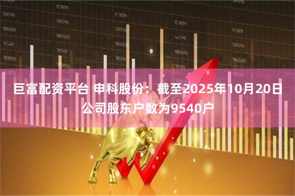 巨富配资平台 申科股份：截至2025年10月20日公司股东户数为9540户