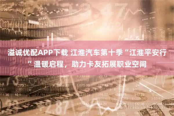 溢诚优配APP下载 江淮汽车第十季“江淮平安行”温暖启程，助力卡友拓展职业空间