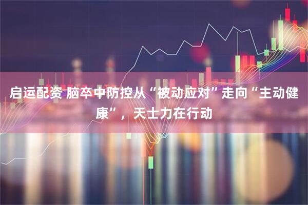 启运配资 脑卒中防控从“被动应对”走向“主动健康”，天士力在行动