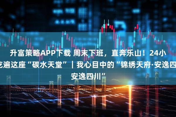 升富策略APP下载 周末下班，直奔乐山！24小时吃遍这座“碳水天堂”｜我心目中的“锦绣天府·安逸四川”