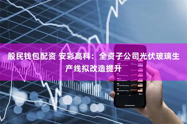 股民钱包配资 安彩高科：全资子公司光伏玻璃生产线拟改造提升