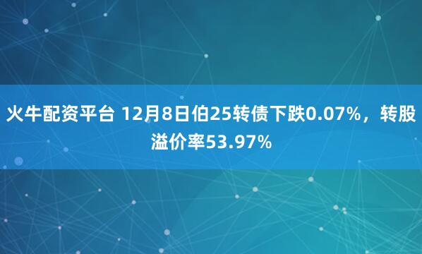火牛配资平台 12月8日伯25转债下跌0.07%，转股溢价率53.97%