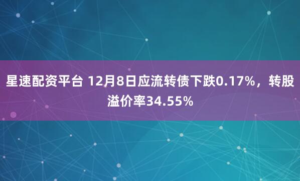 星速配资平台 12月8日应流转债下跌0.17%，转股溢价率34.55%