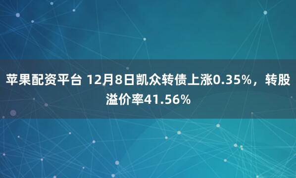 苹果配资平台 12月8日凯众转债上涨0.35%，转股溢价率41.56%