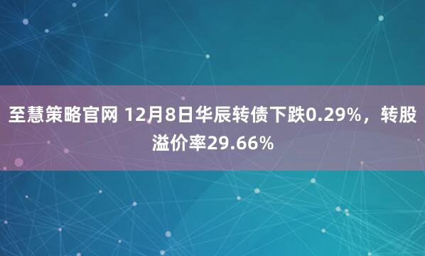 至慧策略官网 12月8日华辰转债下跌0.29%，转股溢价率29.66%