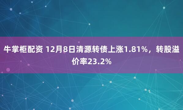 牛掌柜配资 12月8日清源转债上涨1.81%，转股溢价率23.2%