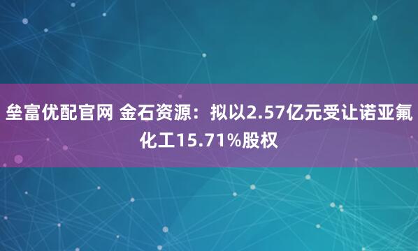 垒富优配官网 金石资源：拟以2.57亿元受让诺亚氟化工15.71%股权