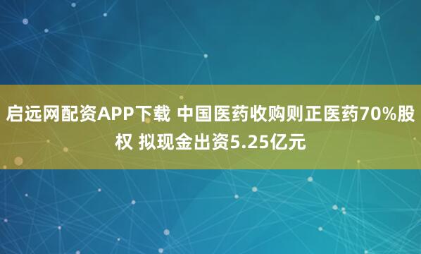 启远网配资APP下载 中国医药收购则正医药70%股权 拟现金出资5.25亿元