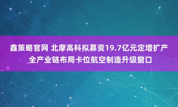 鑫策略官网 北摩高科拟募资19.7亿元定增扩产 全产业链布局卡位航空制造升级窗口