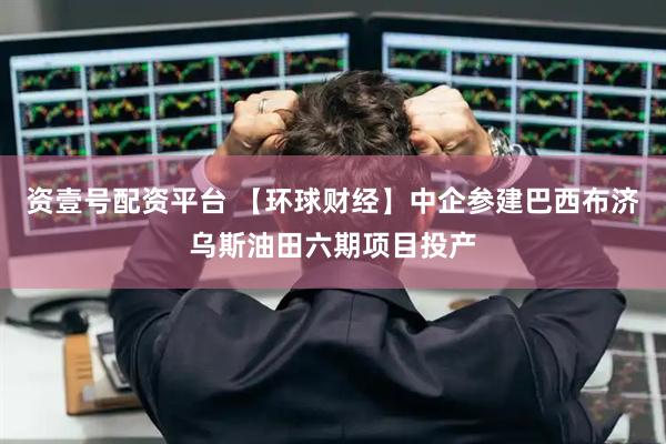 资壹号配资平台 【环球财经】中企参建巴西布济乌斯油田六期项目投产