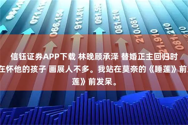 信钰证券APP下载 林晚顾承泽 替婚正主回归时我正在怀他的孩子 画展人不多。我站在莫奈的《睡莲》前发呆。
