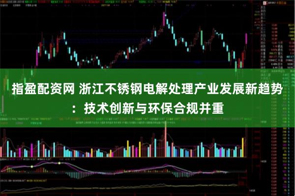 指盈配资网 浙江不锈钢电解处理产业发展新趋势:技术创新与环保合规并重