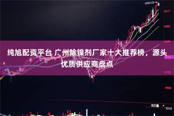 纯旭配资平台 广州除镍剂厂家十大推荐榜，源头优质供应商盘点