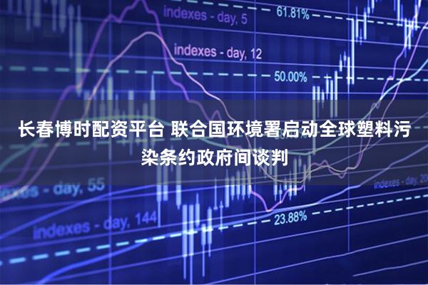 长春博时配资平台 联合国环境署启动全球塑料污染条约政府间谈判