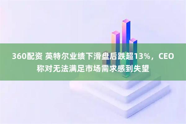 360配资 英特尔业绩下滑盘后跌超13%，CEO称对无法满足市场需求感到失望