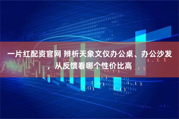 一片红配资官网 辨析天象文仪办公桌、办公沙发，从反馈看哪个性价比高
