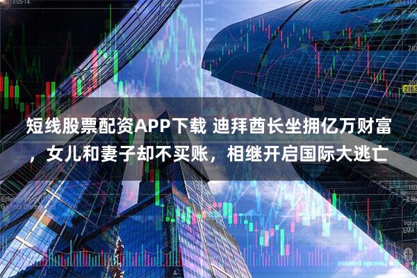 短线股票配资APP下载 迪拜酋长坐拥亿万财富，女儿和妻子却不买账，相继开启国际大逃亡
