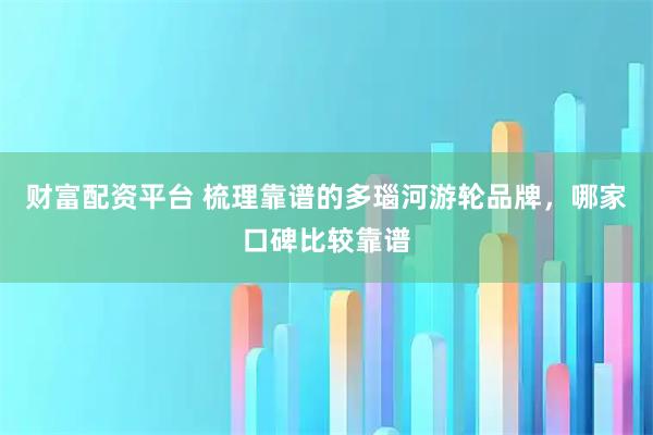 财富配资平台 梳理靠谱的多瑙河游轮品牌，哪家口碑比较靠谱