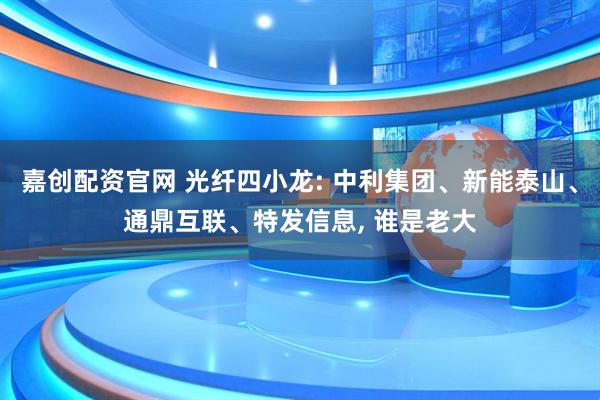 嘉创配资官网 光纤四小龙: 中利集团、新能泰山、通鼎互联、特发信息, 谁是老大