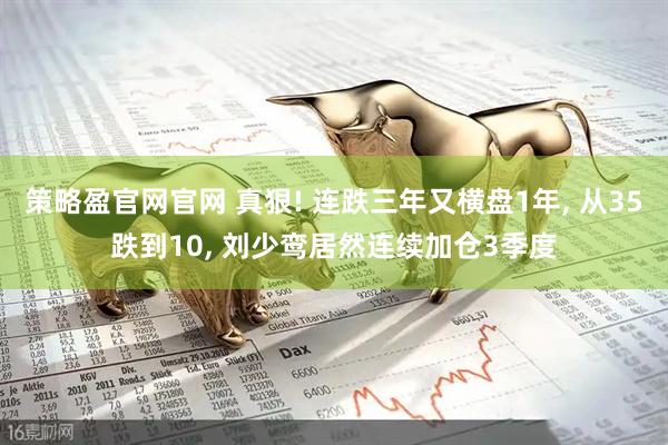 策略盈官网官网 真狠! 连跌三年又横盘1年, 从35跌到10, 刘少鸾居然连续加仓3季度
